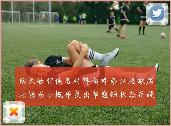 明天独行侠客对阵黄蜂弗拉格缺席七场或小概率复出华盛顿状态存疑