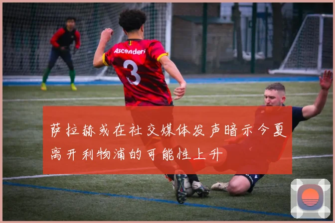 萨拉赫或在社交媒体发声暗示今夏离开利物浦的可能性上升