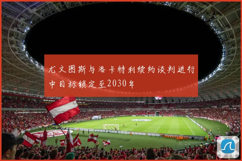 尤文图斯与洛卡特利续约谈判进行中目标锁定至2030年