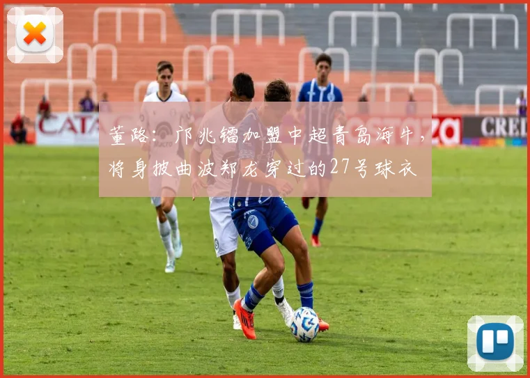 董路：邝兆镭加盟中超青岛海牛，将身披曲波郑龙穿过的27号球衣