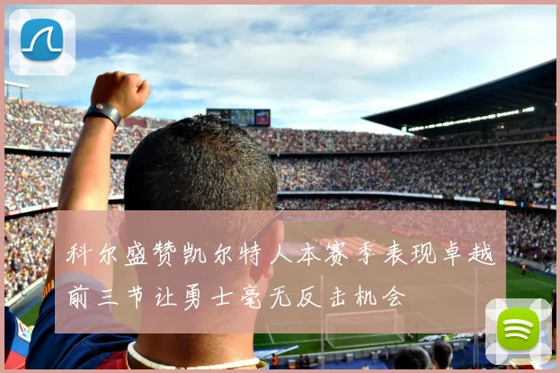 科尔盛赞凯尔特人本赛季表现卓越前三节让勇士毫无反击机会