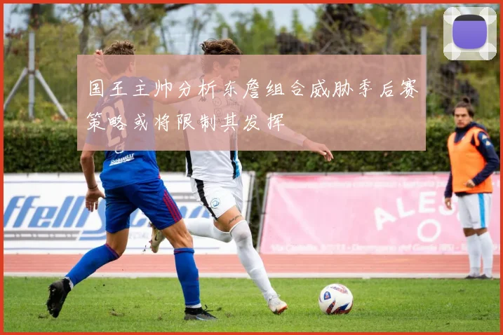 国王主帅分析东詹组合威胁季后赛策略或将限制其发挥