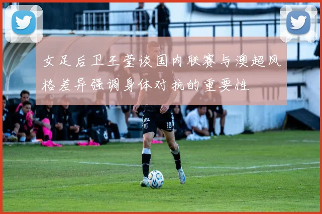 女足后卫王莹谈国内联赛与澳超风格差异强调身体对抗的重要性