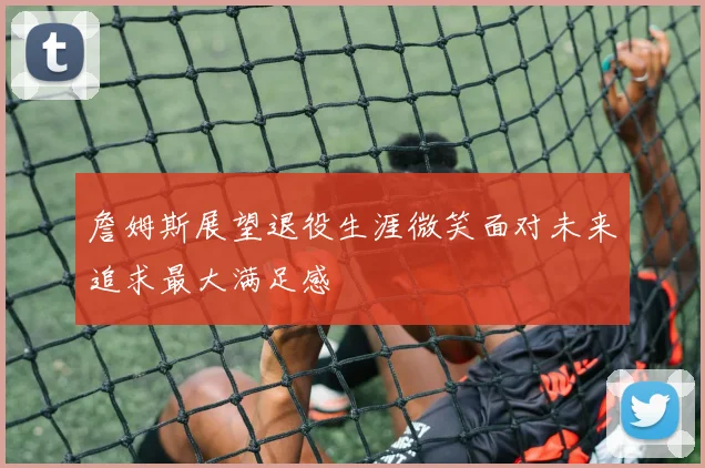 詹姆斯展望退役生涯微笑面对未来追求最大满足感