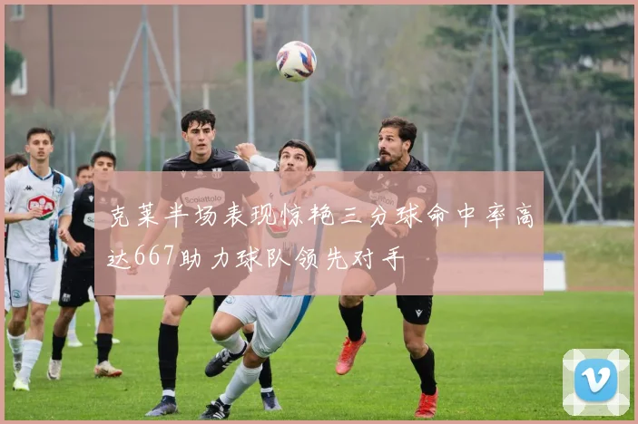 克莱半场表现惊艳三分球命中率高达667助力球队领先对手