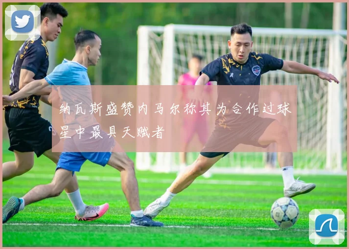 纳瓦斯盛赞内马尔称其为合作过球星中最具天赋者