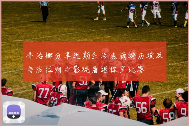 乔治娜分享近期生活点滴游历埃及与法拉利合影观看迷你罗比赛